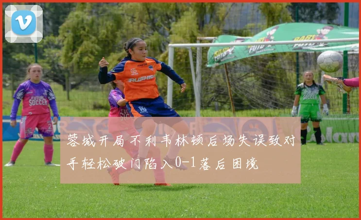 蓉城开局不利韦林顿后场失误致对手轻松破门陷入0-1落后困境