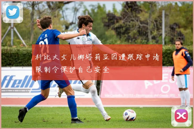 科比大女儿娜塔莉亚因遭跟踪申请限制令保护自己安全