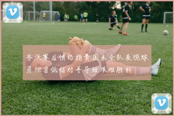 齐沃赛后愤怒指责国米全队表现球员坦言低估对手导致艰难胜利