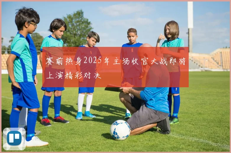 赛前热身2025年主场收官大战即将上演精彩对决