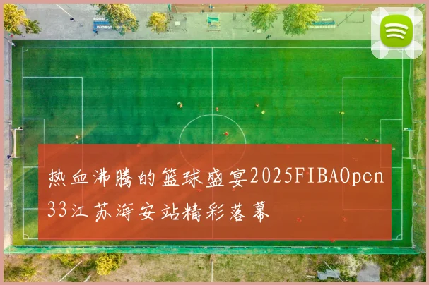 热血沸腾的篮球盛宴2025FIBAOpen33江苏海安站精彩落幕