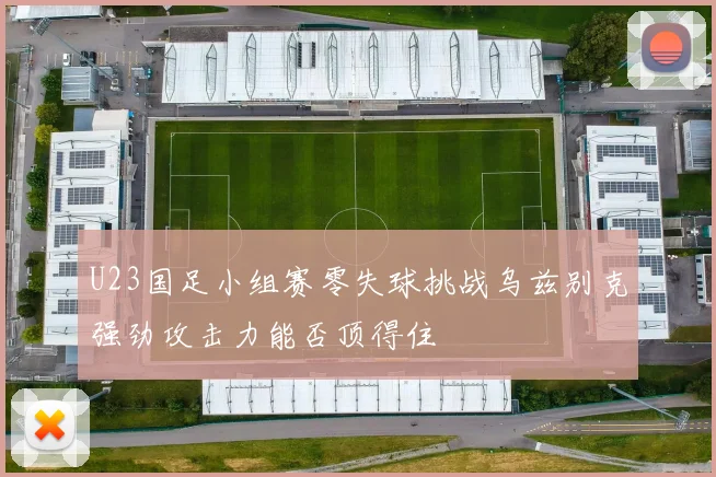 U23国足小组赛零失球挑战乌兹别克强劲攻击力能否顶得住