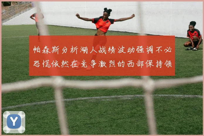 帕森斯分析湖人战绩波动强调不必恐慌依然在竞争激烈的西部保持领先