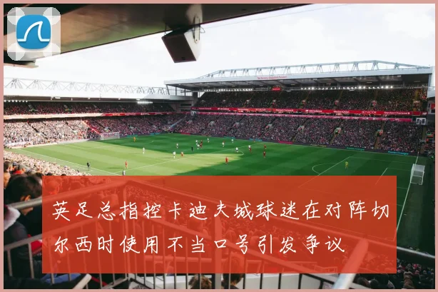 英足总指控卡迪夫城球迷在对阵切尔西时使用不当口号引发争议