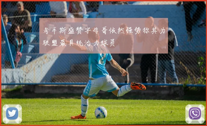 考辛斯盛赞字母哥依然强势称其为联盟最具统治力球员