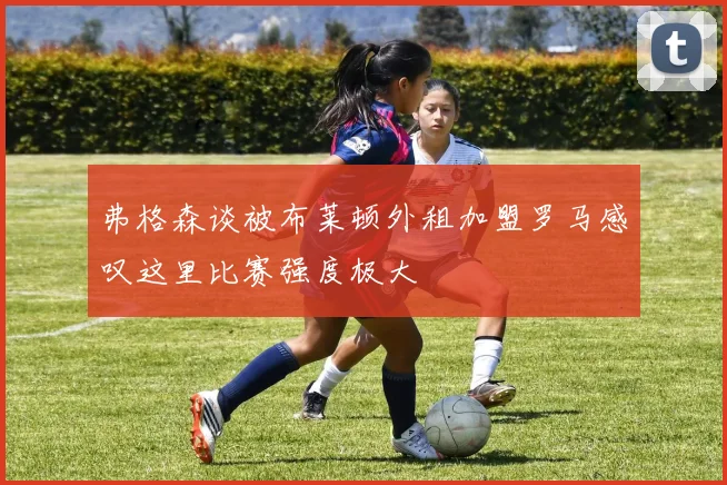 弗格森谈被布莱顿外租加盟罗马感叹这里比赛强度极大
