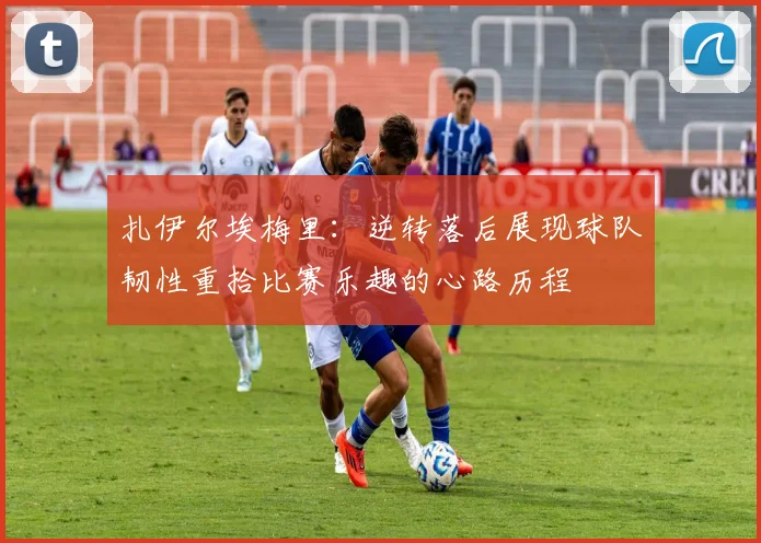扎伊尔埃梅里：逆转落后展现球队韧性重拾比赛乐趣的心路历程