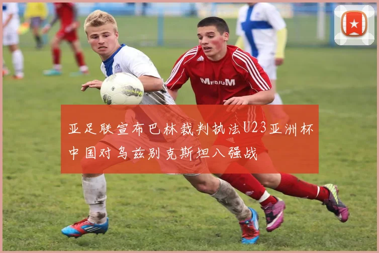 亚足联宣布巴林裁判执法U23亚洲杯中国对乌兹别克斯坦八强战