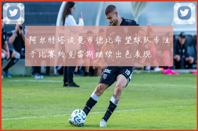 阿尔特塔谈曼市德比希望球队专注于比赛约克雷斯继续出色表现