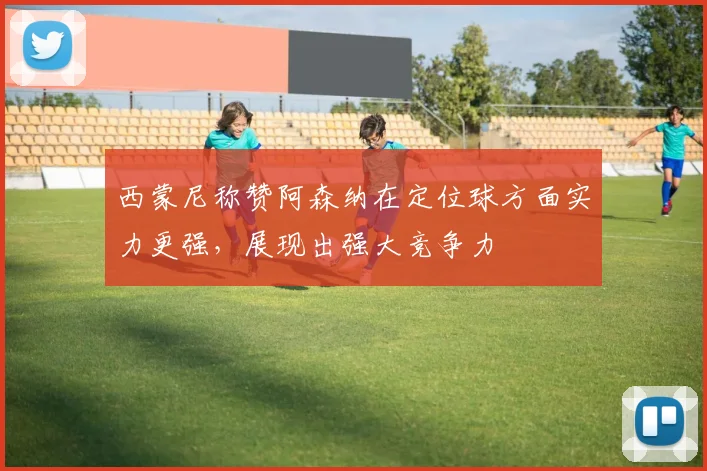 西蒙尼称赞阿森纳在定位球方面实力更强，展现出强大竞争力