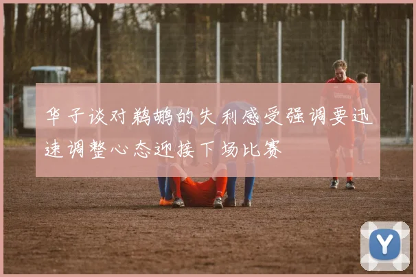华子谈对鹈鹕的失利感受强调要迅速调整心态迎接下场比赛