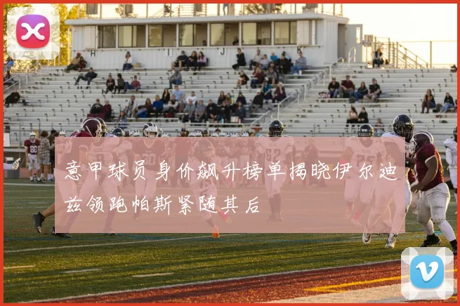 意甲球员身价飙升榜单揭晓伊尔迪兹领跑帕斯紧随其后