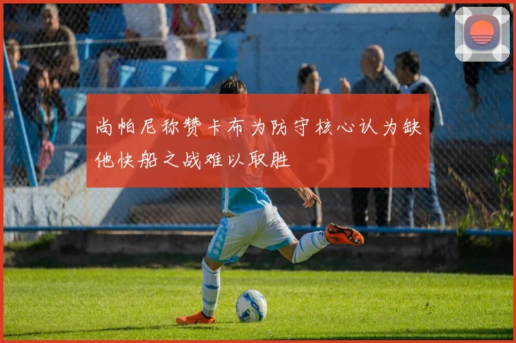 尚帕尼称赞卡布为防守核心认为缺他快船之战难以取胜