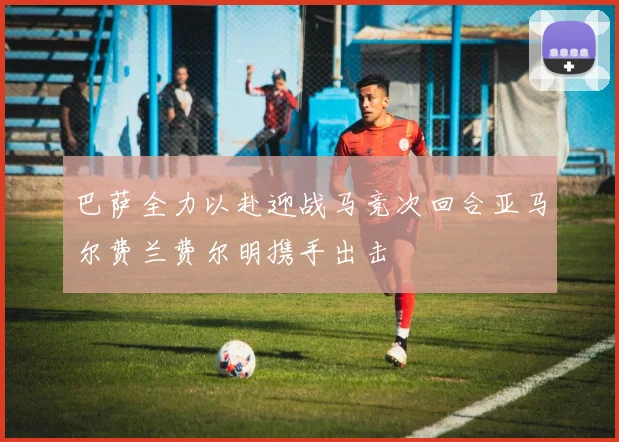 巴萨全力以赴迎战马竞次回合亚马尔费兰费尔明携手出击